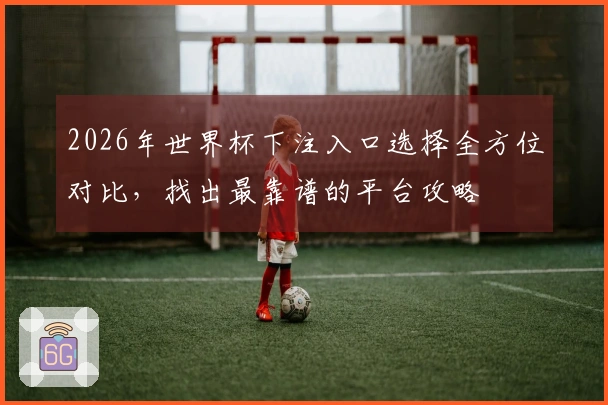 2026年世界杯下注入口选择全方位对比，找出最靠谱的平台攻略