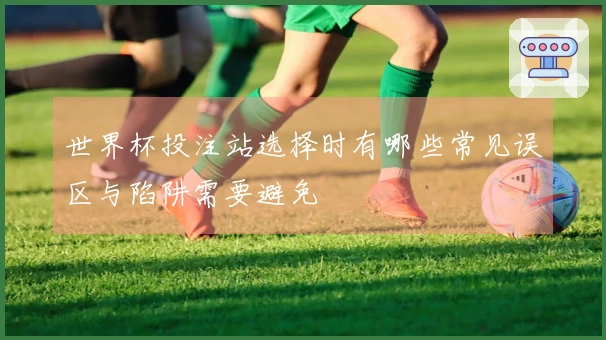 世界杯投注站选择时有哪些常见误区与陷阱需要避免