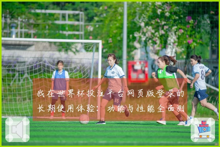 我在世界杯投注平台网页版登录的长期使用体验：功能与性能全面测评