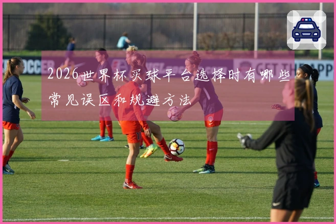 2026世界杯买球平台选择时有哪些常见误区和规避方法