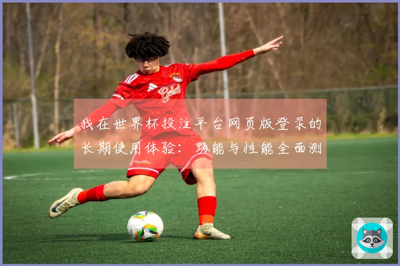 我在世界杯投注平台网页版登录的长期使用体验：功能与性能全面测评